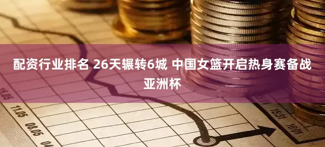 配资行业排名 26天辗转6城 中国女篮开启热身赛备战亚洲杯