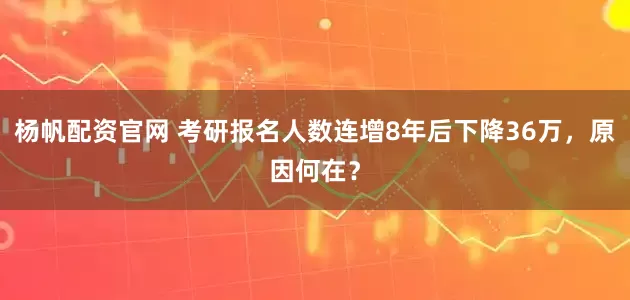 杨帆配资官网 考研报名人数连增8年后下降36万，原因何在？