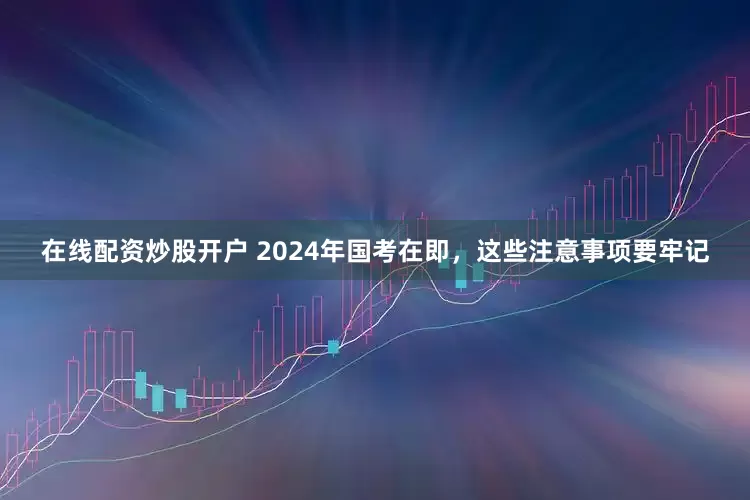 在线配资炒股开户 2024年国考在即，这些注意事项要牢记