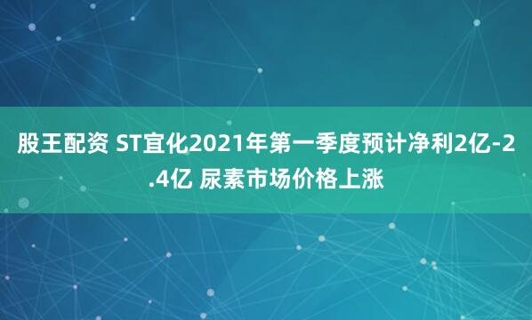 股王配资 ST宜化2021年第一季度预计净利2亿-2.4亿 尿素市场价格上涨