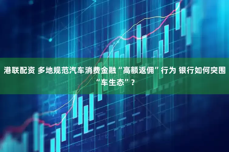 港联配资 多地规范汽车消费金融“高额返佣”行为 银行如何突围“车生态”？
