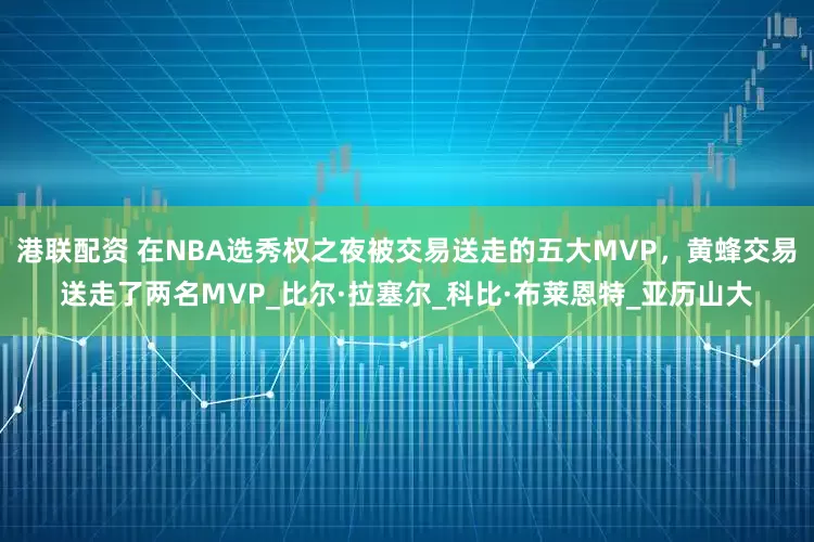 港联配资 在NBA选秀权之夜被交易送走的五大MVP，黄蜂交易送走了两名MVP_比尔·拉塞尔_科比·布莱恩特_亚历山大