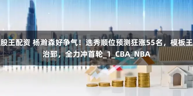 股王配资 杨瀚森好争气！选秀顺位预测狂涨55名，模板王治郅，全力冲首轮_1_CBA_NBA