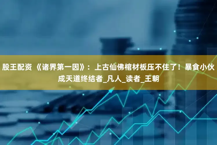 股王配资 《诸界第一因》：上古仙佛棺材板压不住了！暴食小伙成天道终结者_凡人_读者_王朝