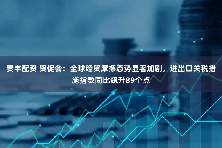 贵丰配资 贸促会：全球经贸摩擦态势显著加剧，进出口关税措施指数同比飙升89个点
