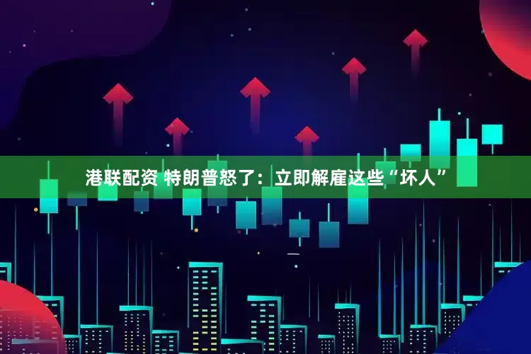港联配资 特朗普怒了：立即解雇这些“坏人”