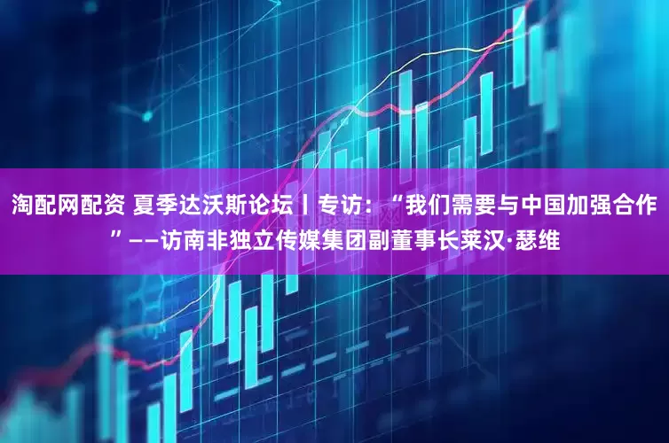 淘配网配资 夏季达沃斯论坛丨专访：“我们需要与中国加强合作”——访南非独立传媒集团副董事长莱汉·瑟维