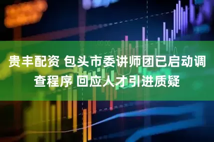 贵丰配资 包头市委讲师团已启动调查程序 回应人才引进质疑
