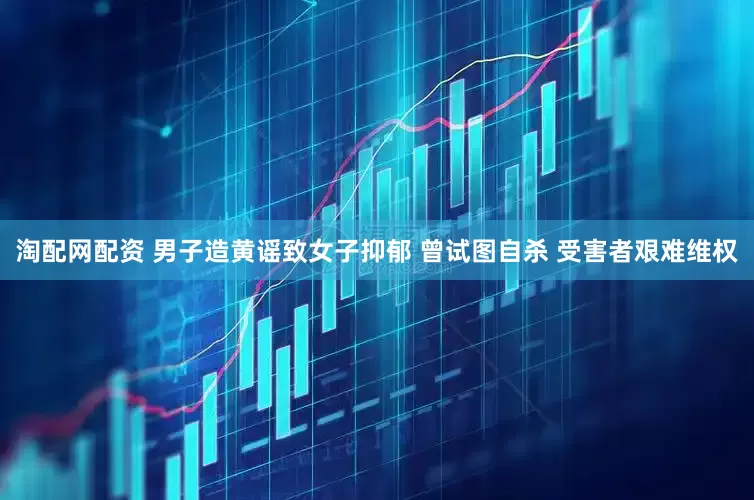 淘配网配资 男子造黄谣致女子抑郁 曾试图自杀 受害者艰难维权