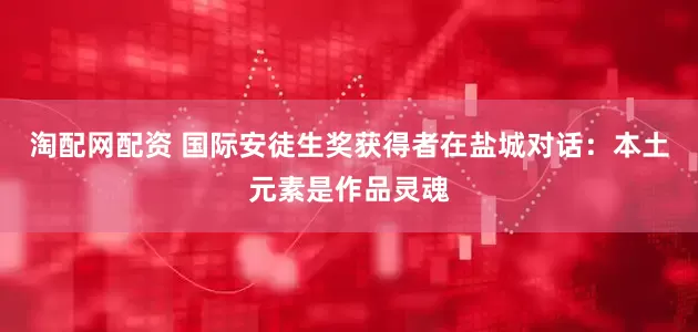 淘配网配资 国际安徒生奖获得者在盐城对话：本土元素是作品灵魂