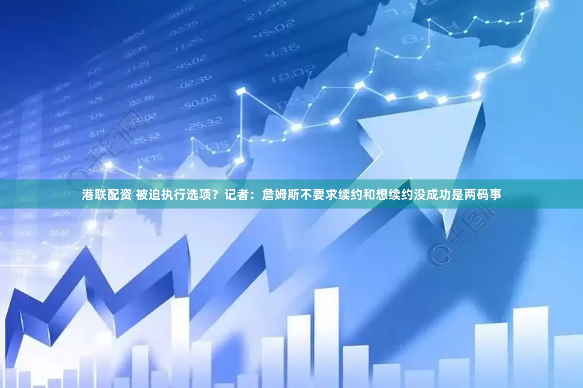 港联配资 被迫执行选项？记者：詹姆斯不要求续约和想续约没成功是两码事