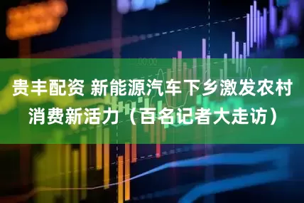 贵丰配资 新能源汽车下乡激发农村消费新活力（百名记者大走访）