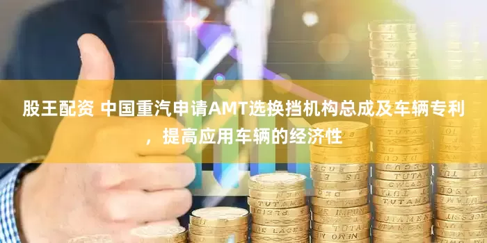 股王配资 中国重汽申请AMT选换挡机构总成及车辆专利，提高应用车辆的经济性