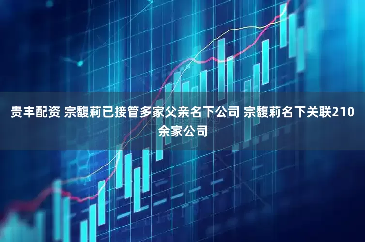 贵丰配资 宗馥莉已接管多家父亲名下公司 宗馥莉名下关联210余家公司