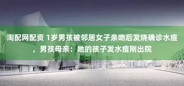 淘配网配资 1岁男孩被邻居女子亲吻后发烧确诊水痘，男孩母亲：她的孩子发水痘刚出院