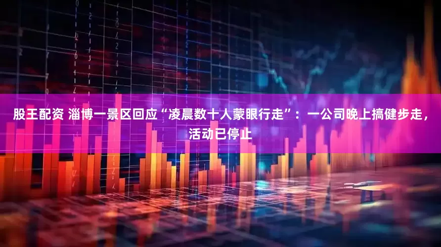 股王配资 淄博一景区回应“凌晨数十人蒙眼行走”：一公司晚上搞健步走，活动已停止