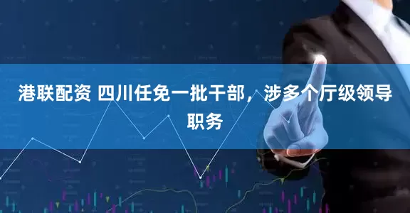 港联配资 四川任免一批干部，涉多个厅级领导职务