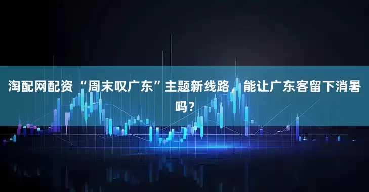 淘配网配资 “周末叹广东”主题新线路，能让广东客留下消暑吗？