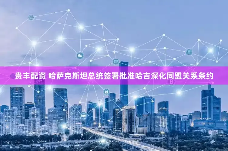 贵丰配资 哈萨克斯坦总统签署批准哈吉深化同盟关系条约