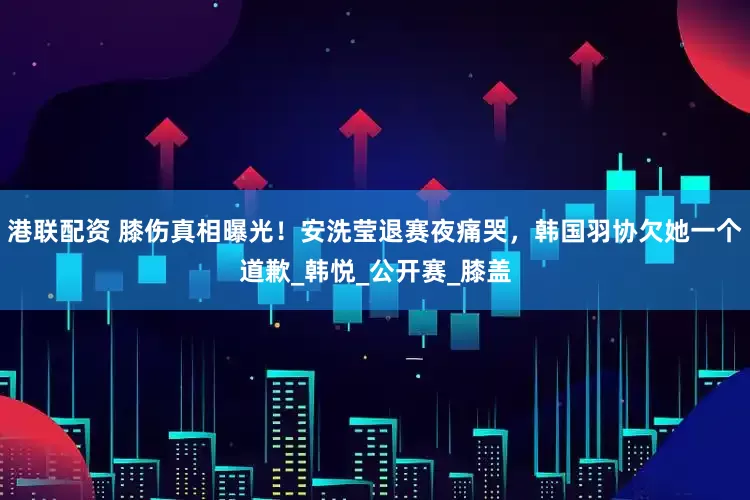 港联配资 膝伤真相曝光！安洗莹退赛夜痛哭，韩国羽协欠她一个道歉_韩悦_公开赛_膝盖