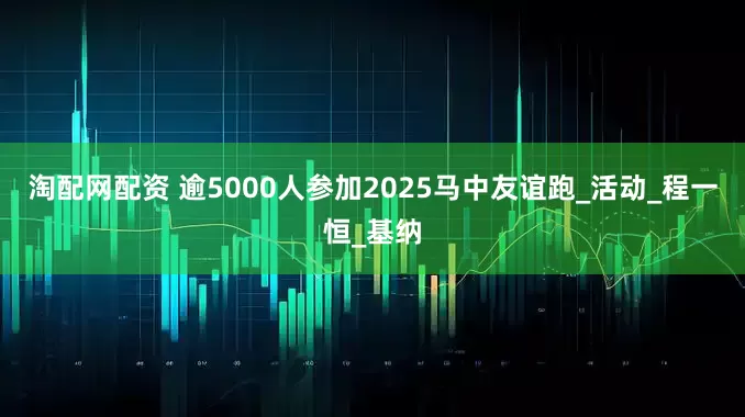 淘配网配资 逾5000人参加2025马中友谊跑_活动_程一恒_基纳