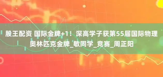 股王配资 国际金牌+1！深高学子获第55届国际物理奥林匹克金牌_敏同学_竞赛_周正阳