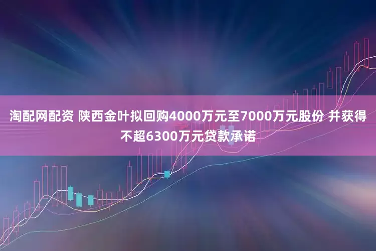 淘配网配资 陕西金叶拟回购4000万元至7000万元股份 并获得不超6300万元贷款承诺