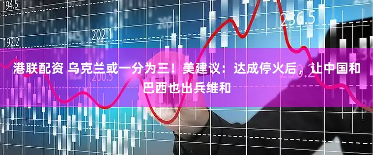 港联配资 乌克兰或一分为三！美建议：达成停火后，让中国和巴西也出兵维和