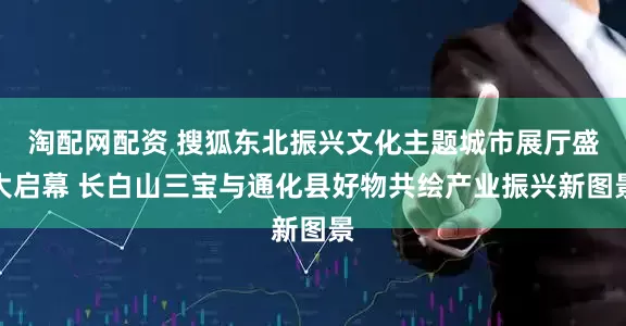 淘配网配资 搜狐东北振兴文化主题城市展厅盛大启幕 长白山三宝与通化县好物共绘产业振兴新图景