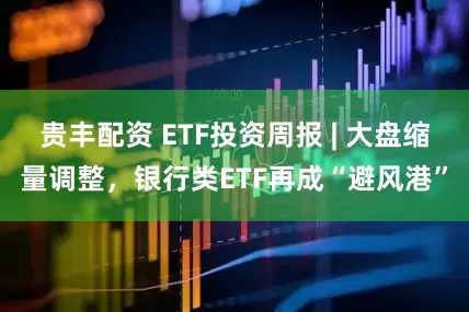 贵丰配资 ETF投资周报 | 大盘缩量调整，银行类ETF再成“避风港”