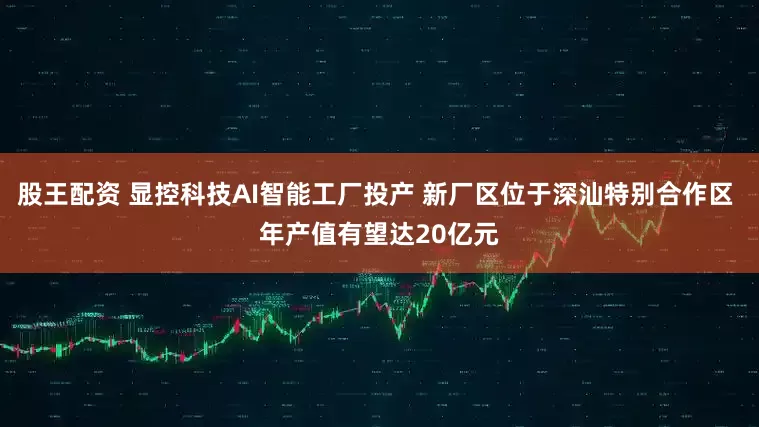 股王配资 显控科技AI智能工厂投产 新厂区位于深汕特别合作区 年产值有望达20亿元