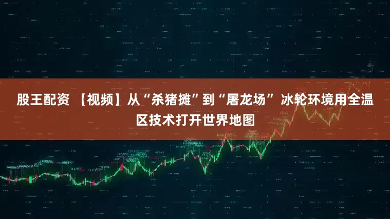 股王配资 【视频】从“杀猪摊”到“屠龙场” 冰轮环境用全温区技术打开世界地图