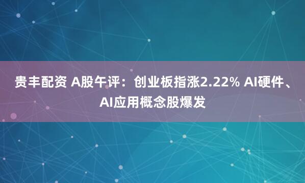 贵丰配资 A股午评：创业板指涨2.22% AI硬件、AI应用概念股爆发