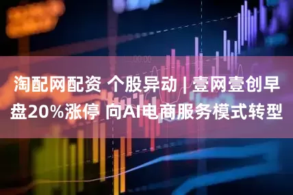 淘配网配资 个股异动 | 壹网壹创早盘20%涨停 向AI电商服务模式转型