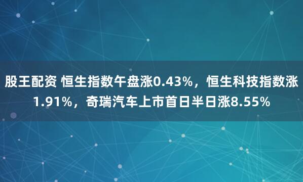 股王配资 恒生指数午盘涨0.43%，恒生科技指数涨1.91%，奇瑞汽车上市首日半日涨8.55%