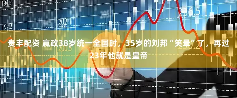 贵丰配资 嬴政38岁统一全国时，35岁的刘邦“笑晕”了，再过23年他就是皇帝