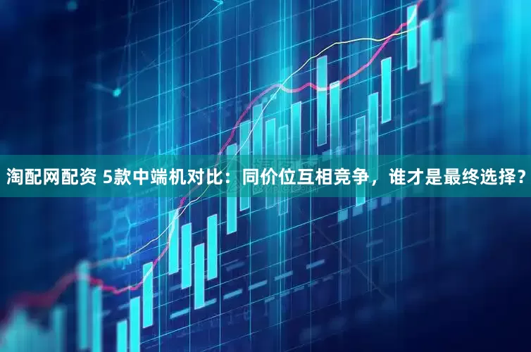 淘配网配资 5款中端机对比：同价位互相竞争，谁才是最终选择？