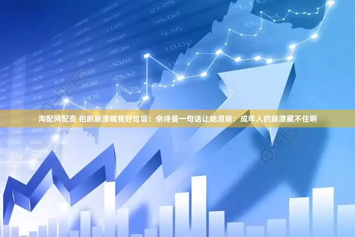淘配网配资 拍剧崩溃喊我好垃圾！佘诗曼一句话让她泪崩：成年人的崩溃藏不住啊