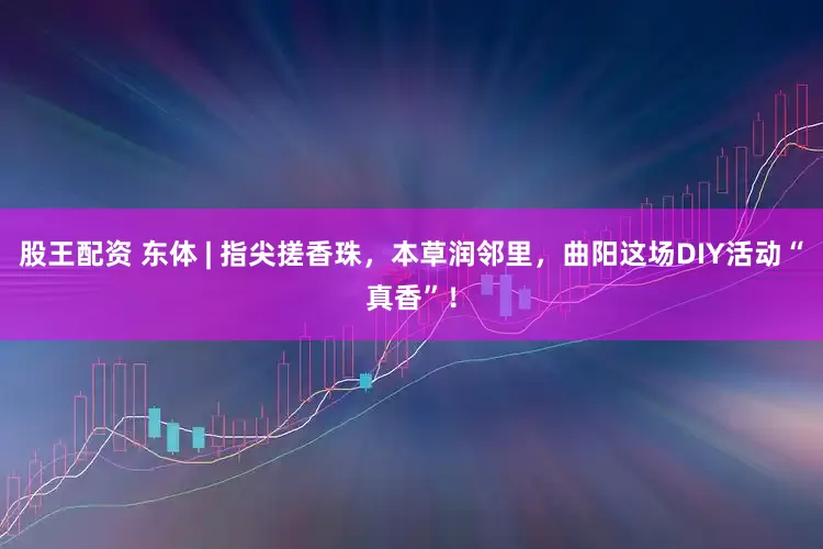 股王配资 东体 | 指尖搓香珠，本草润邻里，曲阳这场DIY活动“真香”！